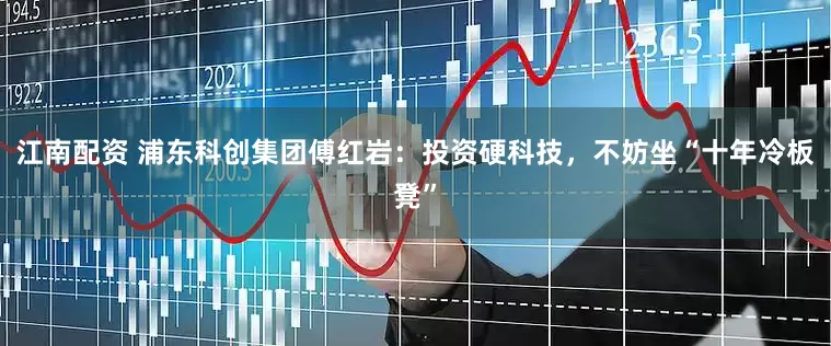 江南配资 浦东科创集团傅红岩：投资硬科技，不妨坐“十年冷板凳”
