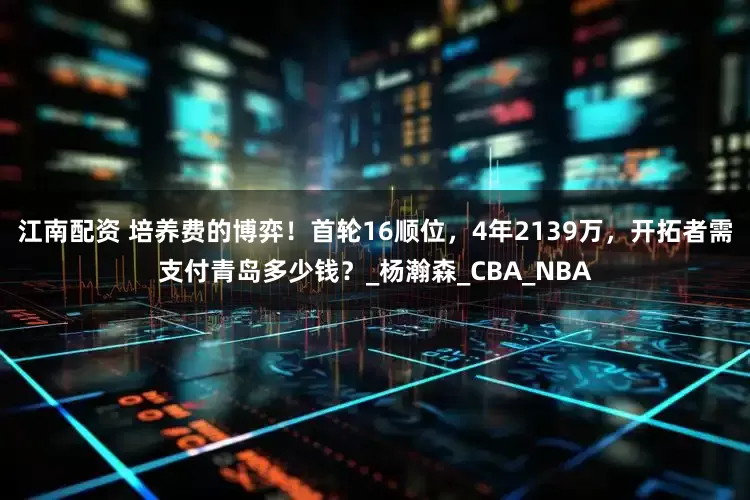 江南配资 培养费的博弈！首轮16顺位，4年2139万，开拓者需支付青岛多少钱？_杨瀚森_CBA_NBA