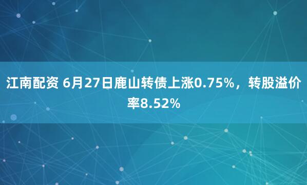 江南配资 6月27日鹿山转债上涨0.75%，转股溢价率8.52%