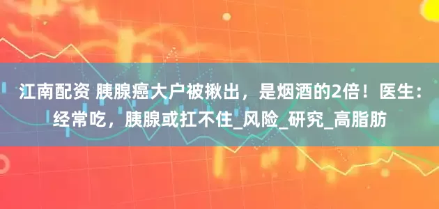 江南配资 胰腺癌大户被揪出，是烟酒的2倍！医生：经常吃，胰腺或扛不住_风险_研究_高脂肪