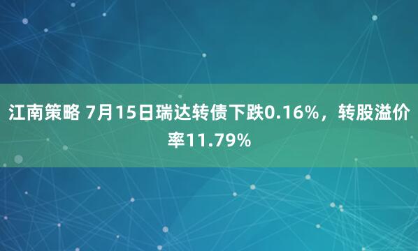 江南策略 7月15日瑞达转债下跌0.16%，转股溢价率11.79%