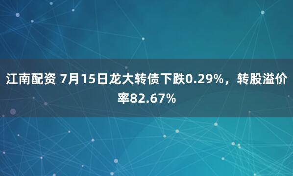 江南配资 7月15日龙大转债下跌0.29%，转股溢价率82.67%