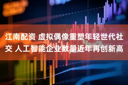 江南配资 虚拟偶像重塑年轻世代社交 人工智能企业数量近年再创新高
