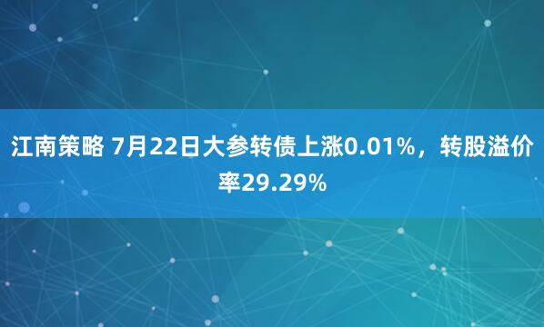 江南策略 7月22日大参转债上涨0.01%，转股溢价率29.29%