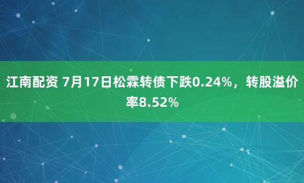 江南配资 7月17日松霖转债下跌0.24%，转股溢价率8.52%